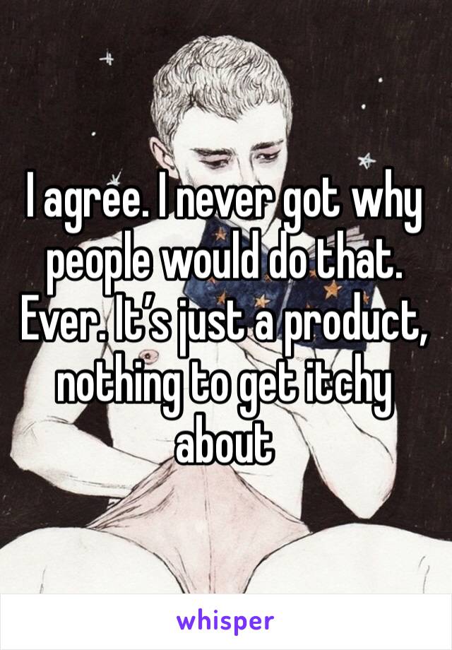 I agree. I never got why people would do that. Ever. It’s just a product, nothing to get itchy about 