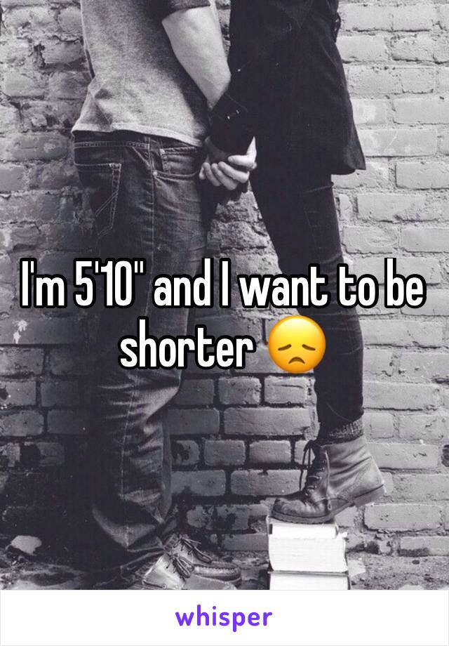 I'm 5'10" and I want to be shorter 😞 