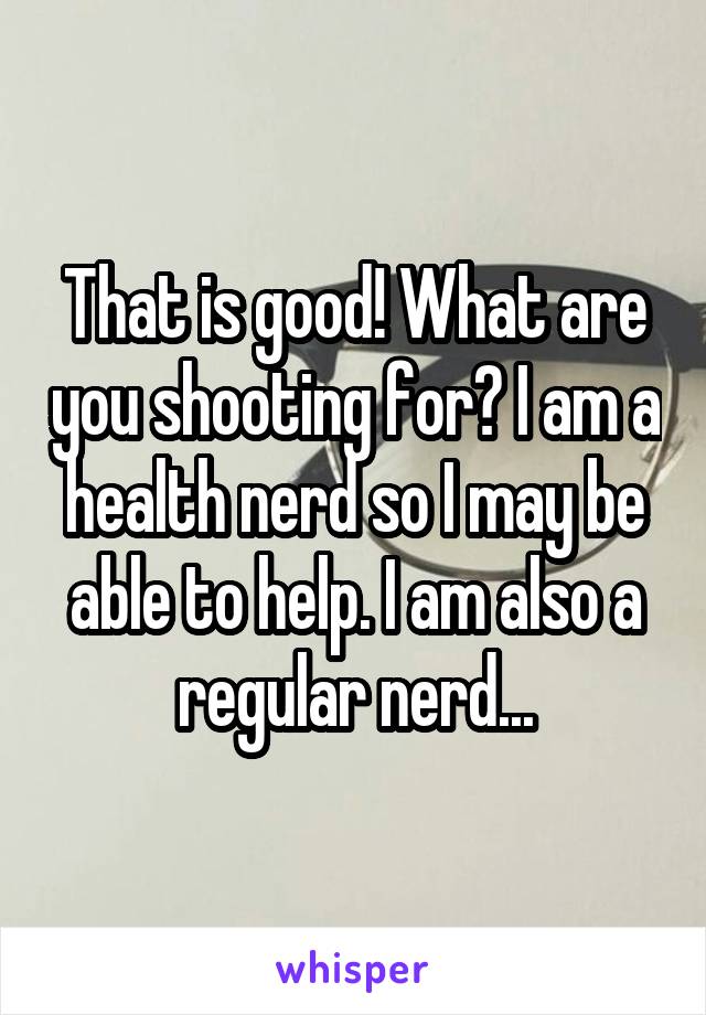 That is good! What are you shooting for? I am a health nerd so I may be able to help. I am also a regular nerd...