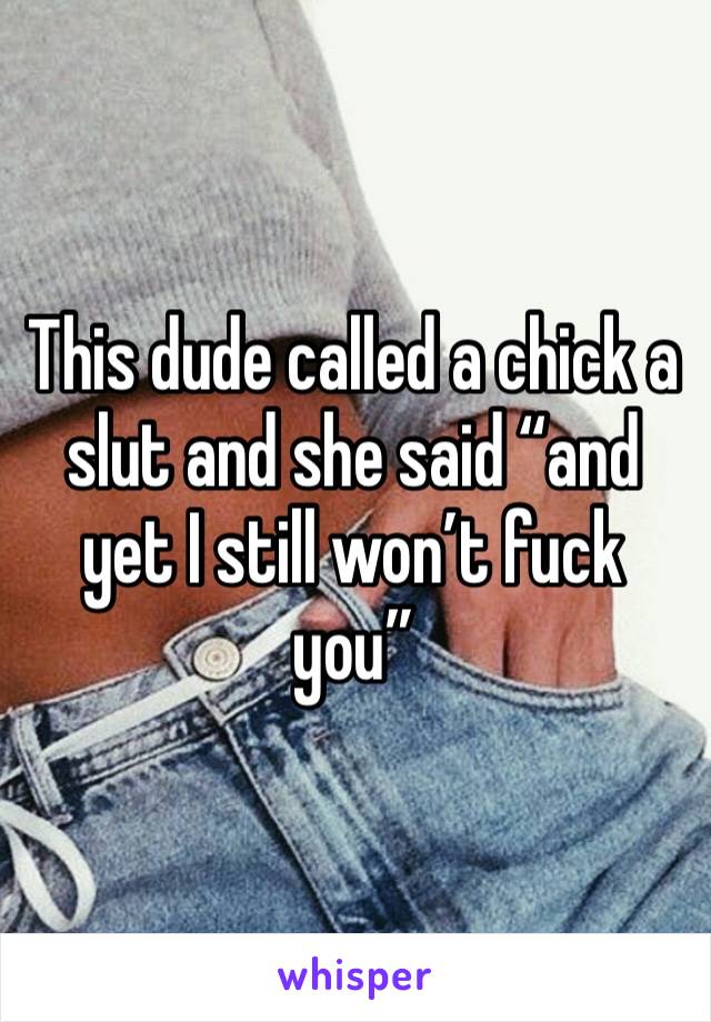 This dude called a chick a slut and she said “and yet I still won’t fuck you”
