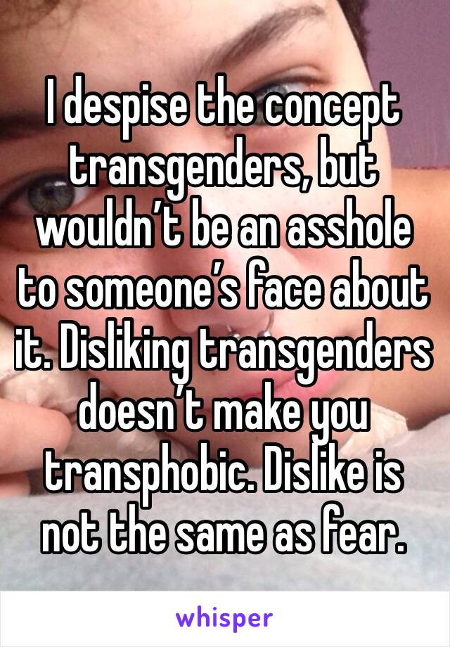 I despise the concept transgenders, but wouldn’t be an asshole to someone’s face about it. Disliking transgenders doesn’t make you transphobic. Dislike is not the same as fear.