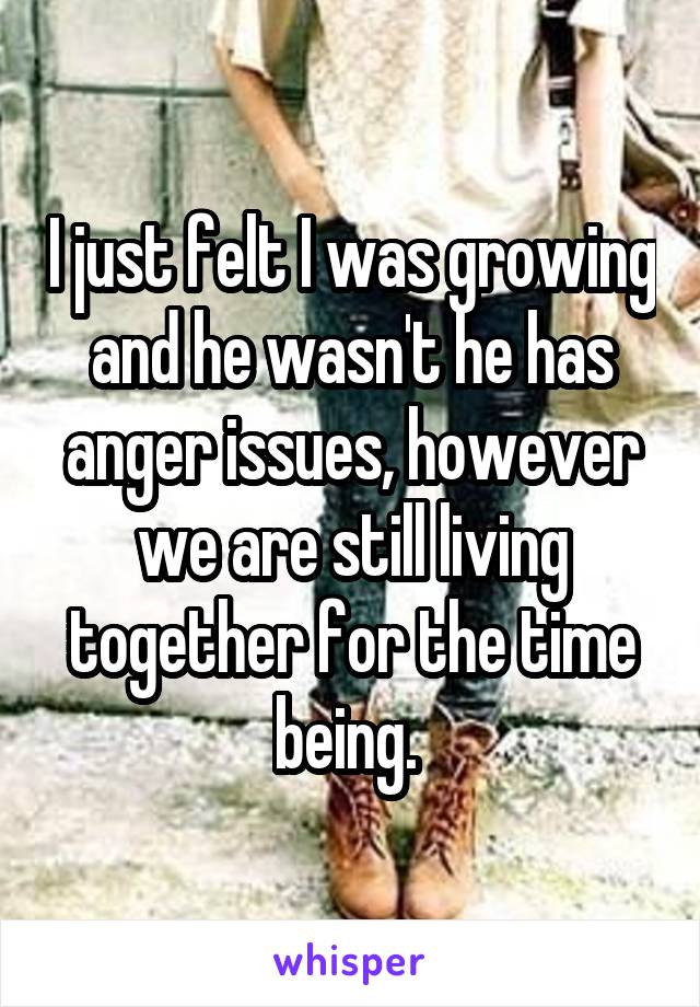 I just felt I was growing and he wasn't he has anger issues, however we are still living together for the time being. 