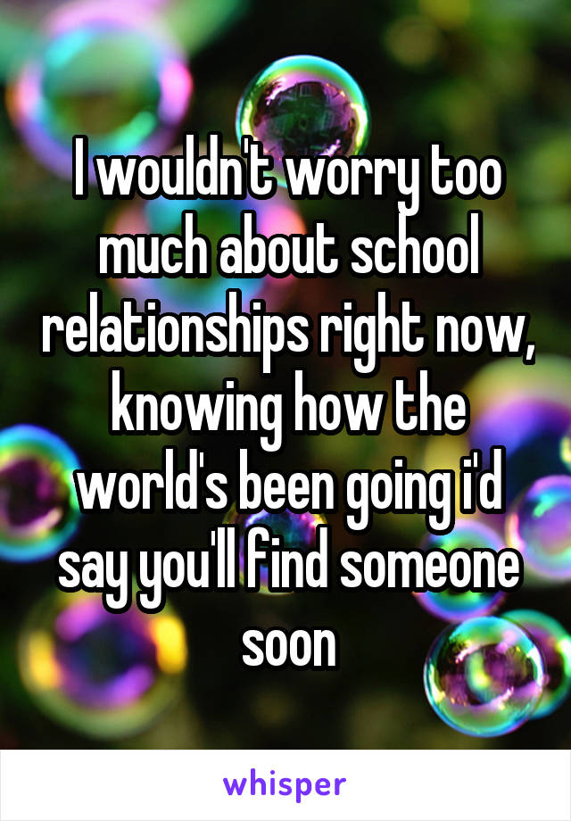 I wouldn't worry too much about school relationships right now, knowing how the world's been going i'd say you'll find someone soon
