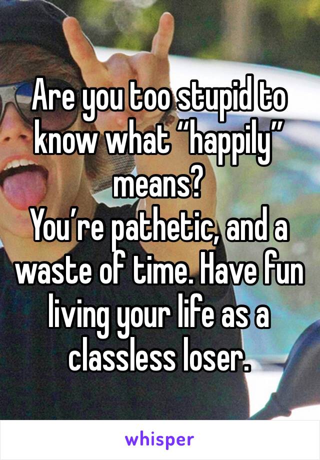 Are you too stupid to know what “happily” means? 
You’re pathetic, and a waste of time. Have fun living your life as a classless loser. 