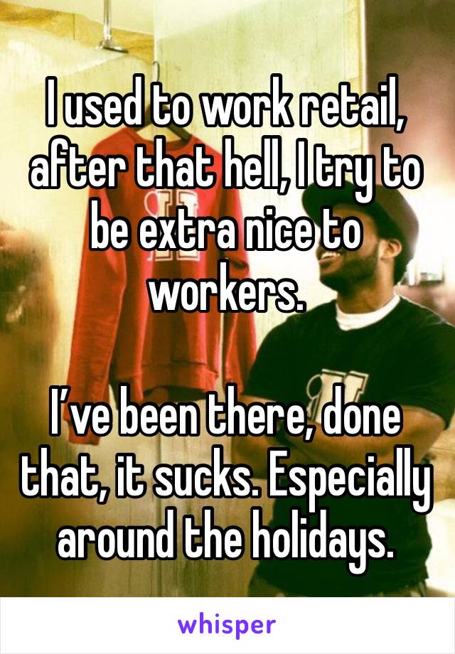 I used to work retail, after that hell, I try to be extra nice to workers. 

I’ve been there, done that, it sucks. Especially around the holidays. 