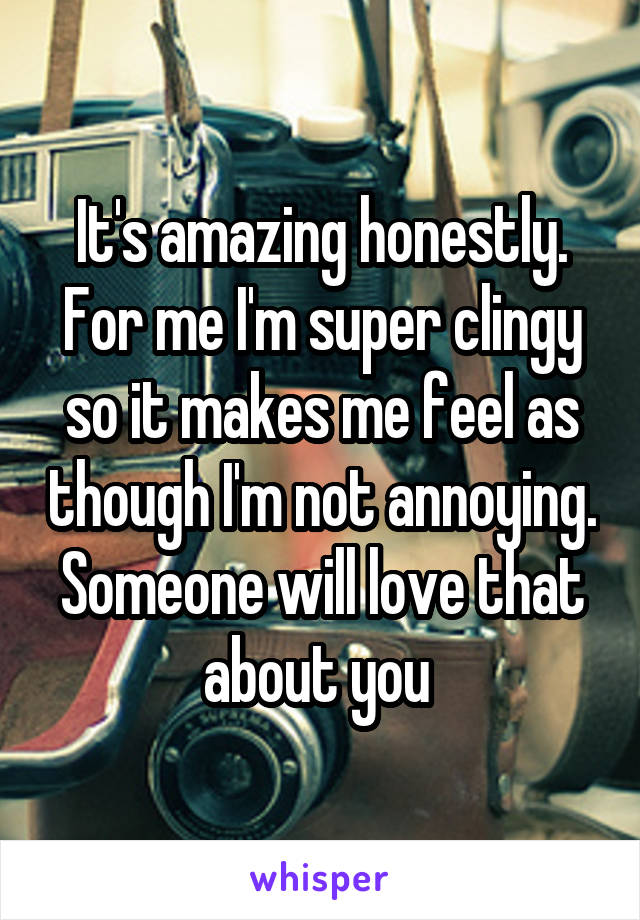It's amazing honestly. For me I'm super clingy so it makes me feel as though I'm not annoying. Someone will love that about you 