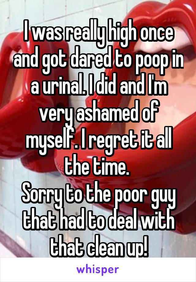I was really high once and got dared to poop in a urinal. I did and I'm very ashamed of myself. I regret it all the time. 
Sorry to the poor guy that had to deal with that clean up!