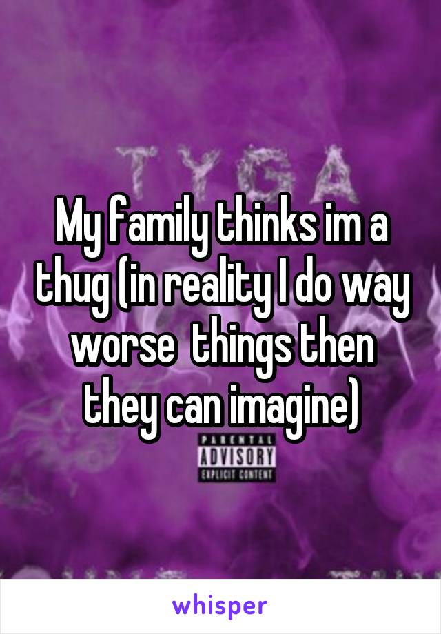 My family thinks im a thug (in reality I do way worse  things then they can imagine)
