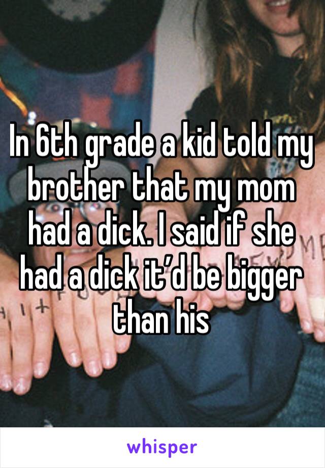 In 6th grade a kid told my brother that my mom had a dick. I said if she had a dick it’d be bigger than his