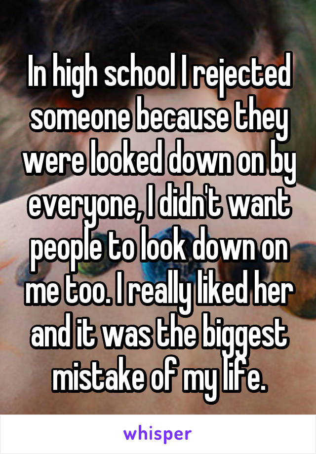 In high school I rejected someone because they were looked down on by everyone, I didn't want people to look down on me too. I really liked her and it was the biggest mistake of my life.