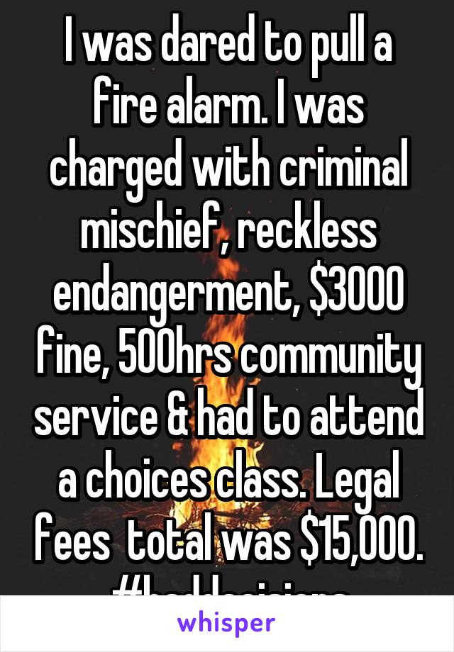 I was dared to pull a fire alarm. I was charged with criminal mischief, reckless endangerment, $3000 fine, 500hrs community service & had to attend a choices class. Legal fees  total was $15,000. #baddecisions