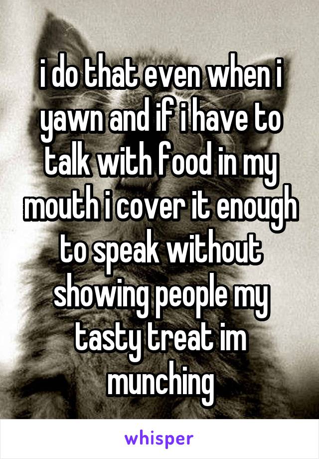 i do that even when i yawn and if i have to talk with food in my mouth i cover it enough to speak without showing people my tasty treat im munching