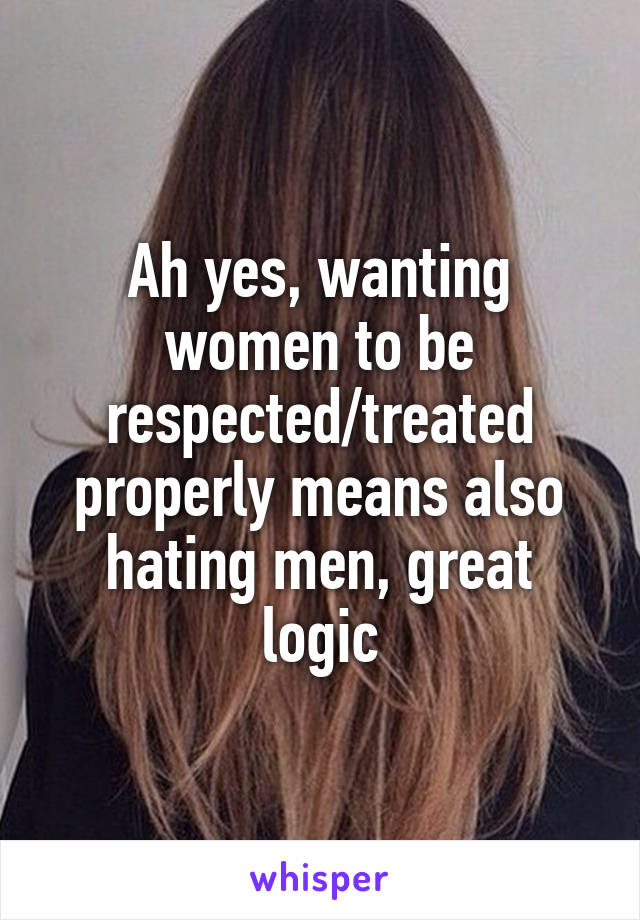 Ah yes, wanting women to be respected/treated properly means also hating men, great logic