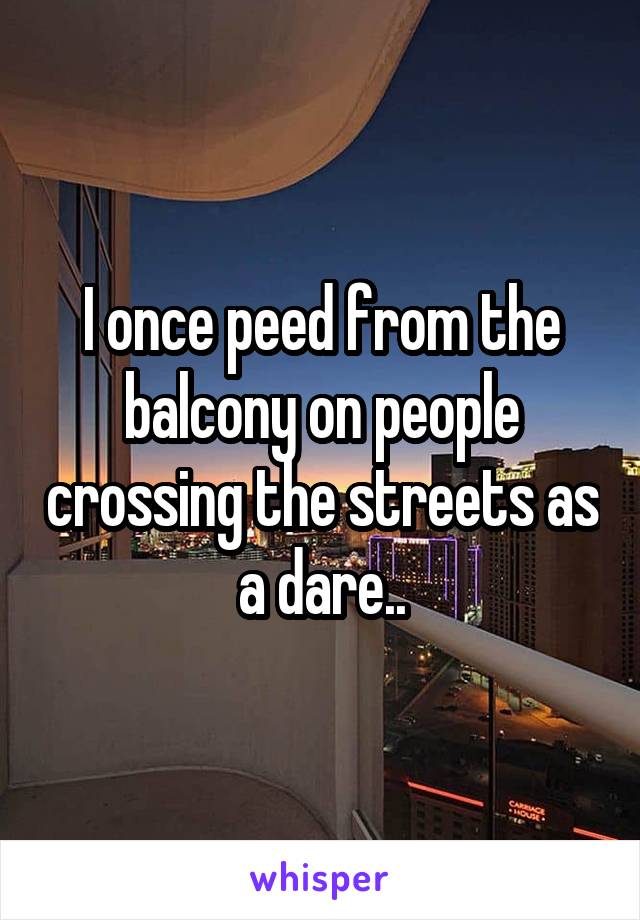 I once peed from the balcony on people crossing the streets as a dare..