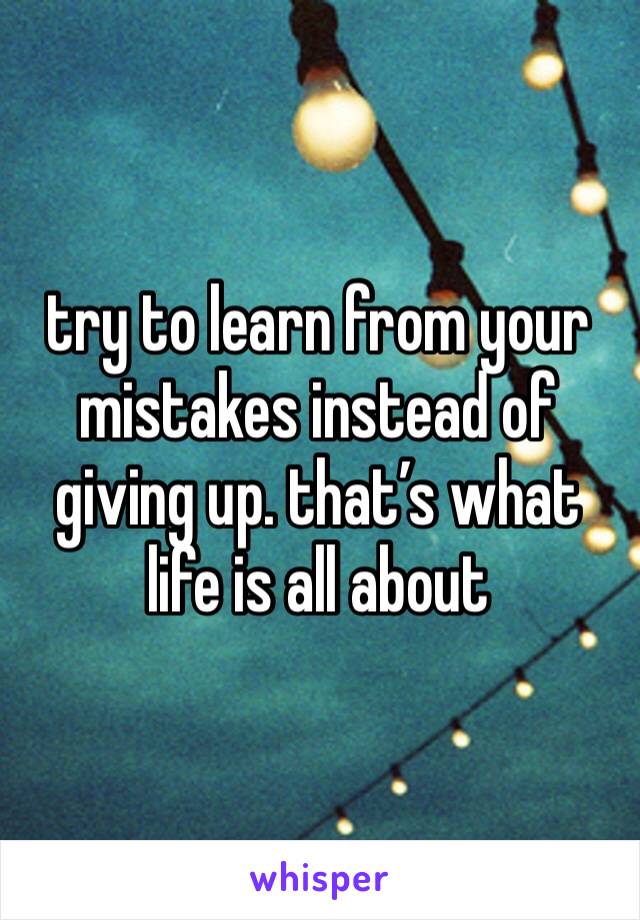 try to learn from your mistakes instead of giving up. that’s what life is all about 