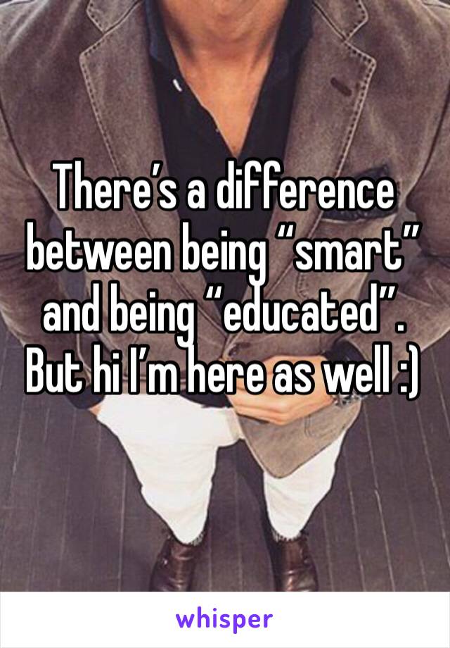 There’s a difference between being “smart” and being “educated”. But hi I’m here as well :)