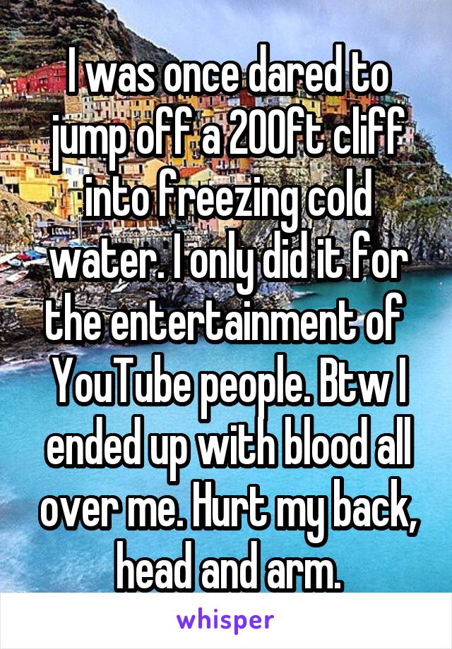 I was once dared to jump off a 200ft cliff into freezing cold water. I only did it for the entertainment of  YouTube people. Btw I ended up with blood all over me. Hurt my back, head and arm.