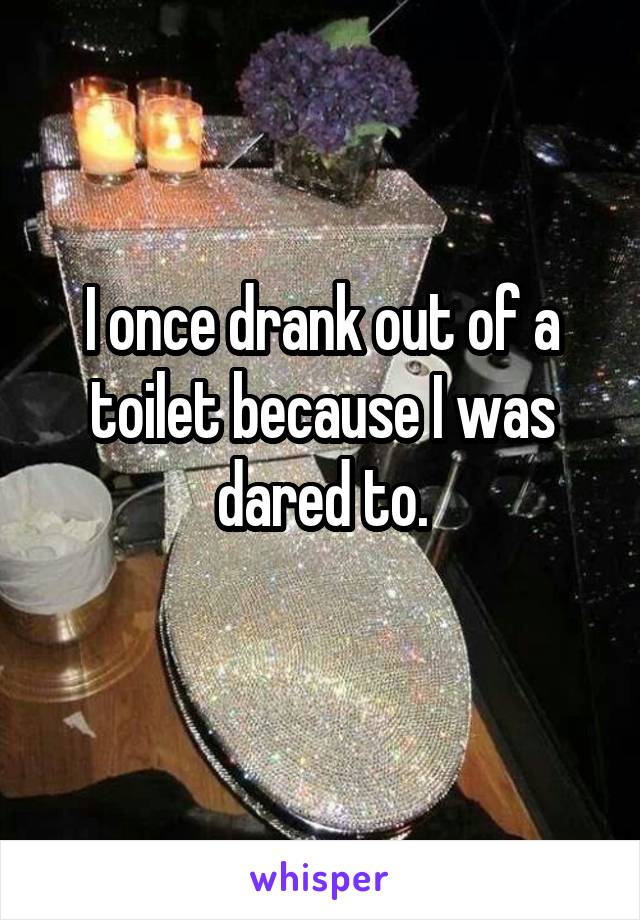 I once drank out of a toilet because I was dared to.

