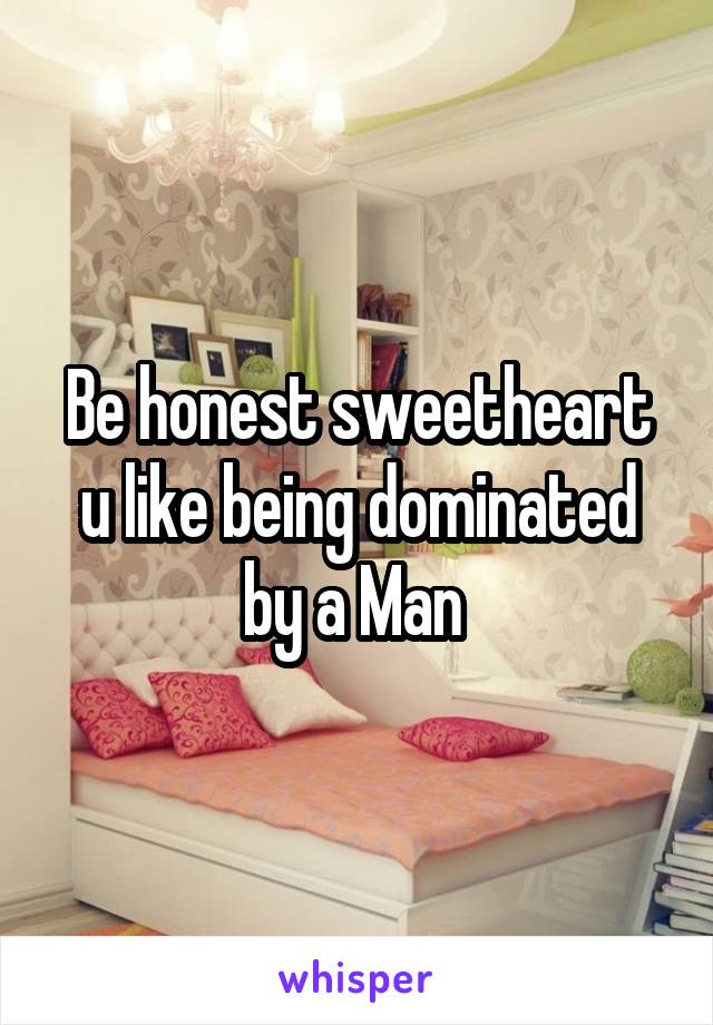 Be honest sweetheart u like being dominated by a Man 