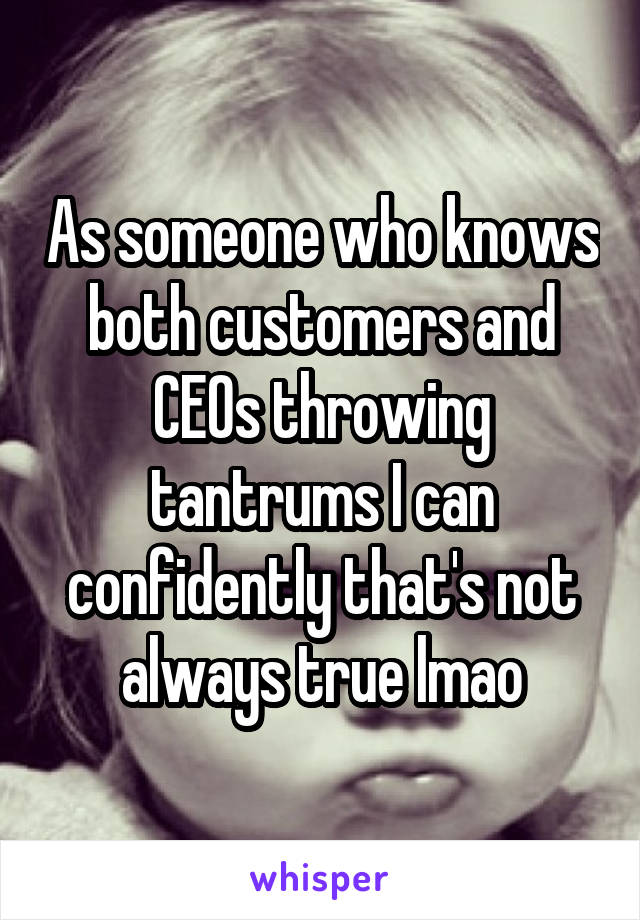 As someone who knows both customers and CEOs throwing tantrums I can confidently that's not always true lmao