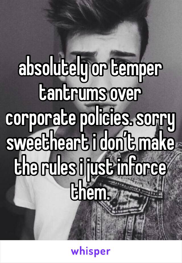 absolutely or temper tantrums over corporate policies. sorry sweetheart i don’t make the rules i just inforce them.