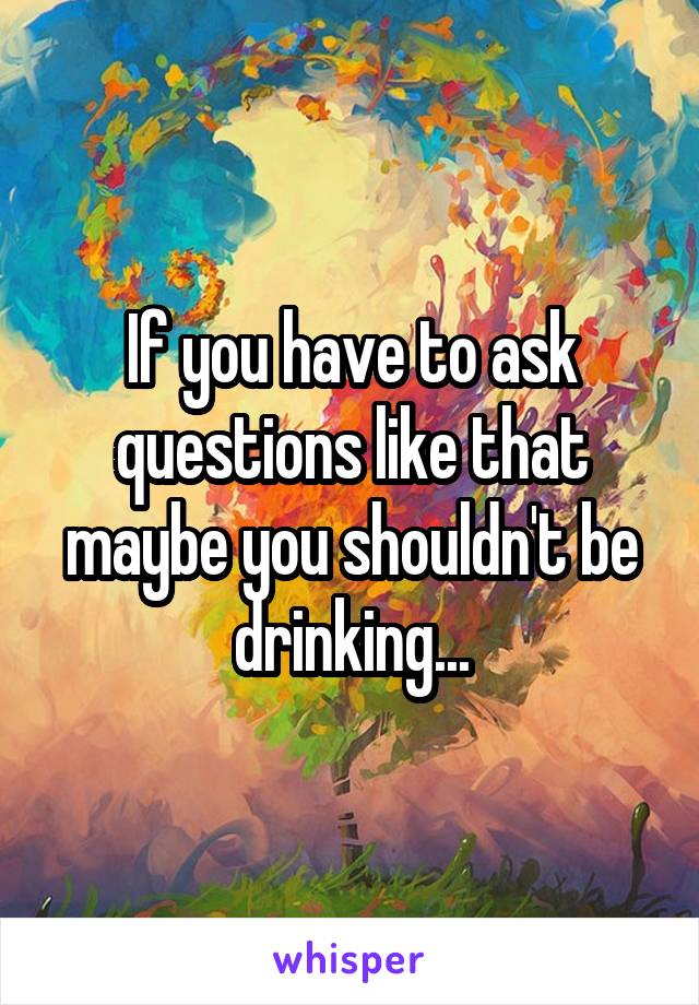 If you have to ask questions like that maybe you shouldn't be drinking...