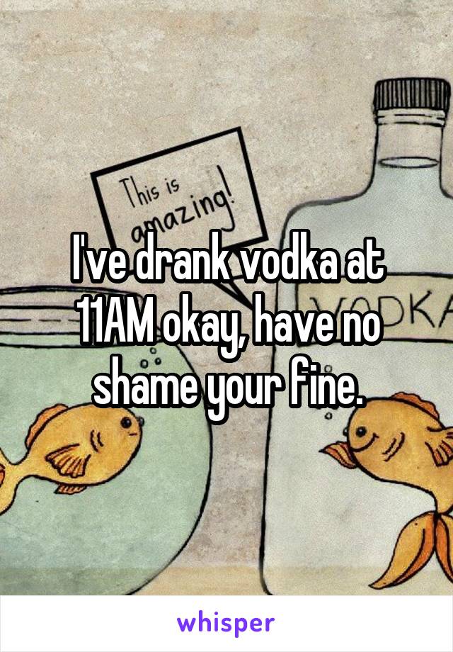 I've drank vodka at 11AM okay, have no shame your fine.