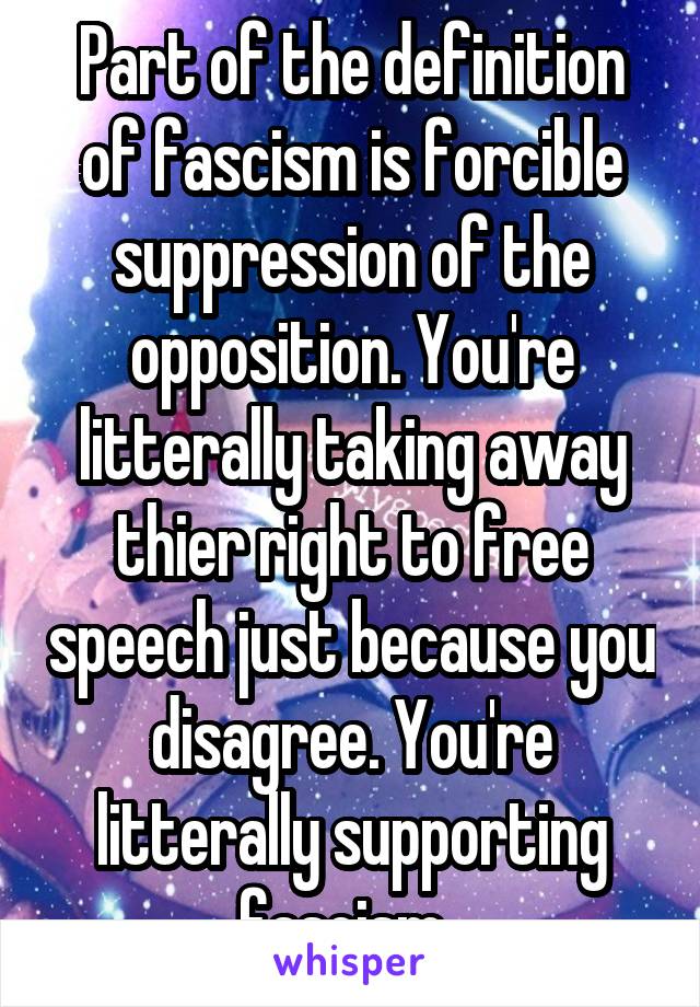 Part of the definition of fascism is forcible suppression of the opposition. You're litterally taking away thier right to free speech just because you disagree. You're litterally supporting fascism. 