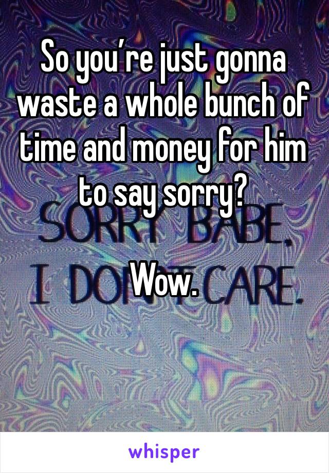 So you’re just gonna waste a whole bunch of time and money for him to say sorry?

Wow. 