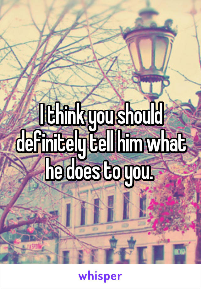 I think you should definitely tell him what he does to you. 