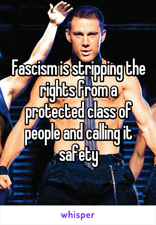 Fascism is stripping the rights from a protected class of people and calling it safety