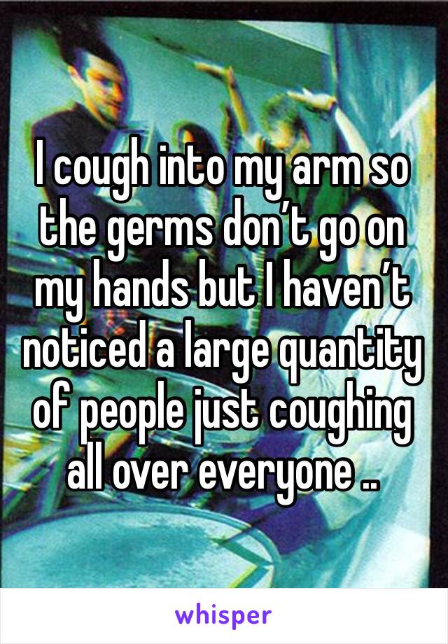 I cough into my arm so the germs don’t go on my hands but I haven’t noticed a large quantity of people just coughing all over everyone ..