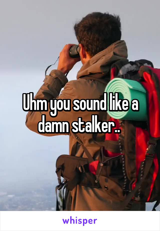Uhm you sound like a damn stalker.. 