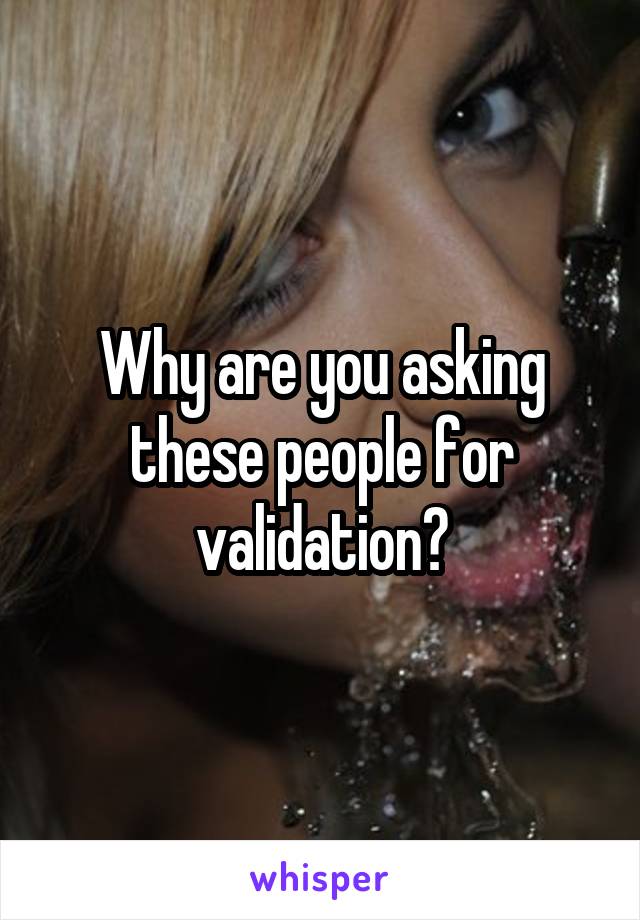 Why are you asking these people for validation?