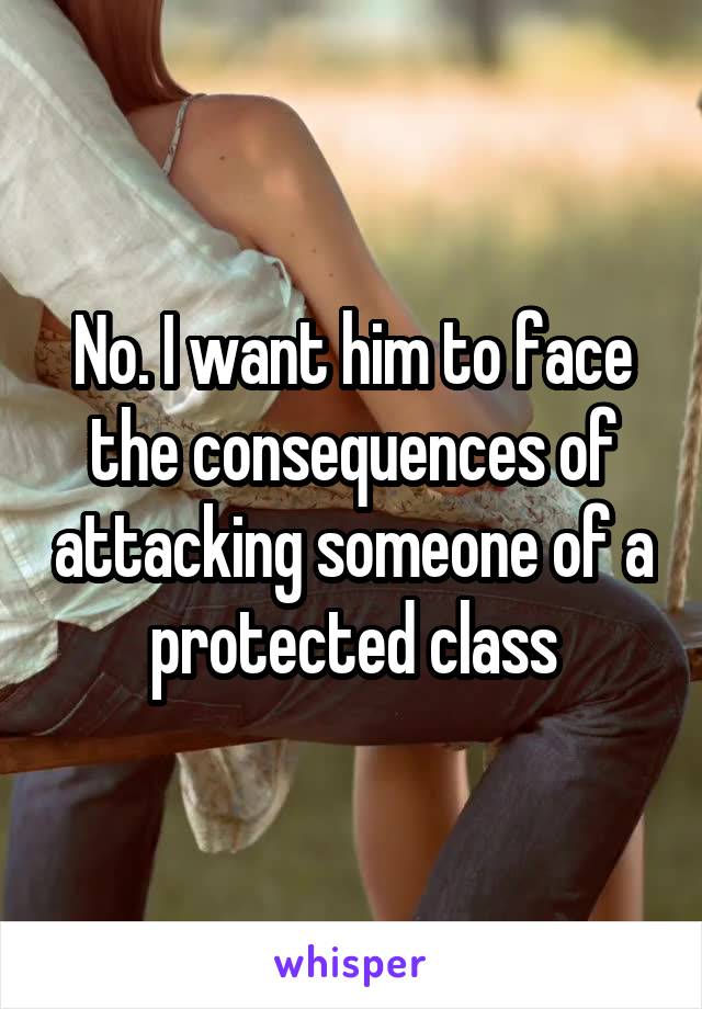 No. I want him to face the consequences of attacking someone of a protected class