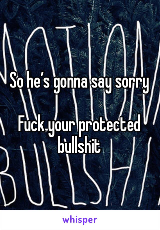 So he’s gonna say sorry

Fuck your protected bullshit