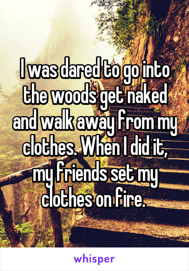 I was dared to go into the woods get naked and walk away from my clothes. When I did it, my friends set my clothes on fire. 