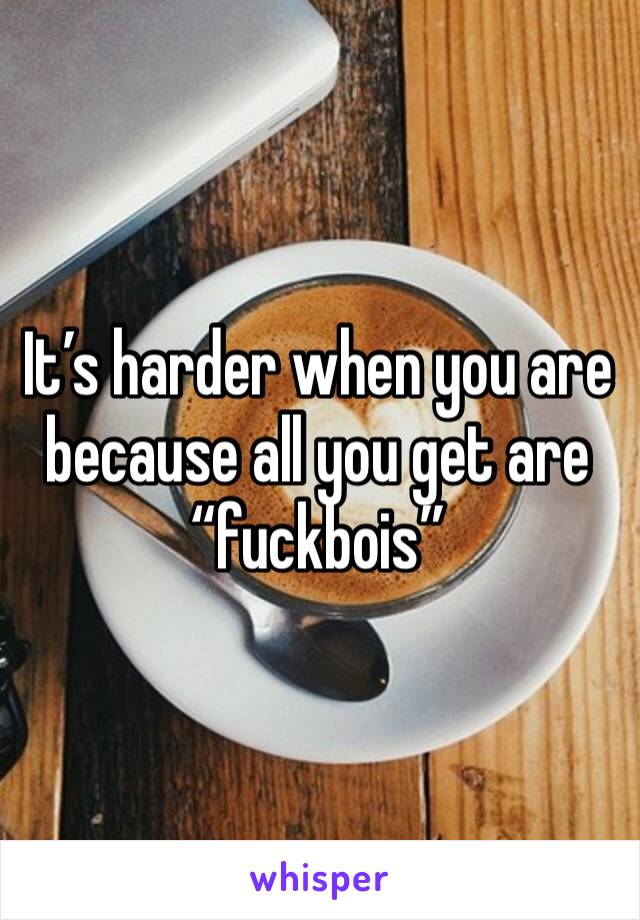 It’s harder when you are because all you get are “fuckbois”