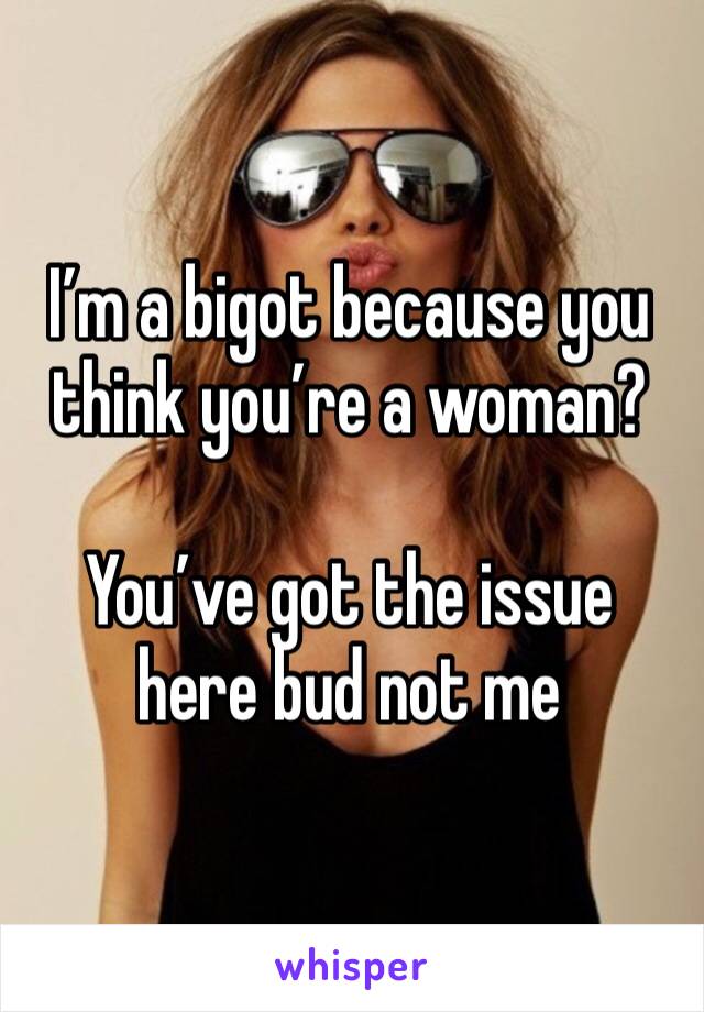 I’m a bigot because you think you’re a woman?

You’ve got the issue here bud not me