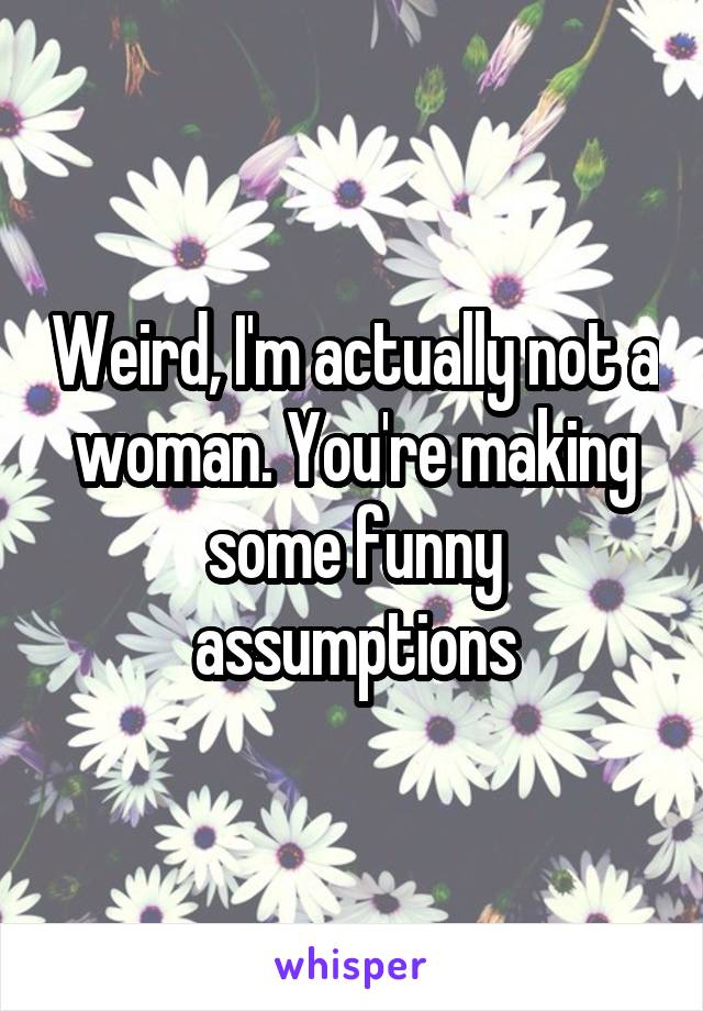 Weird, I'm actually not a woman. You're making some funny assumptions