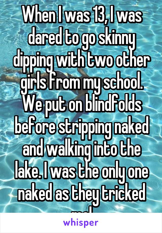 When I was 13, I was dared to go skinny dipping with two other girls from my school. We put on blindfolds before stripping naked and walking into the lake. I was the only one naked as they tricked me!