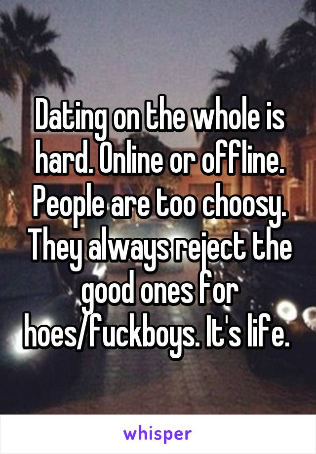 Dating on the whole is hard. Online or offline. People are too choosy. They always reject the good ones for hoes/fuckboys. It's life. 