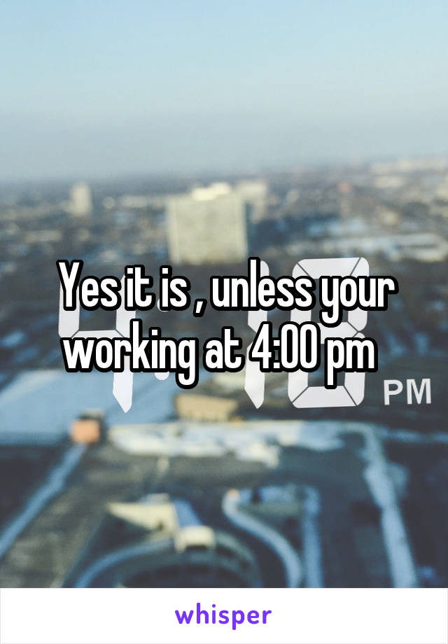 Yes it is , unless your working at 4:00 pm  