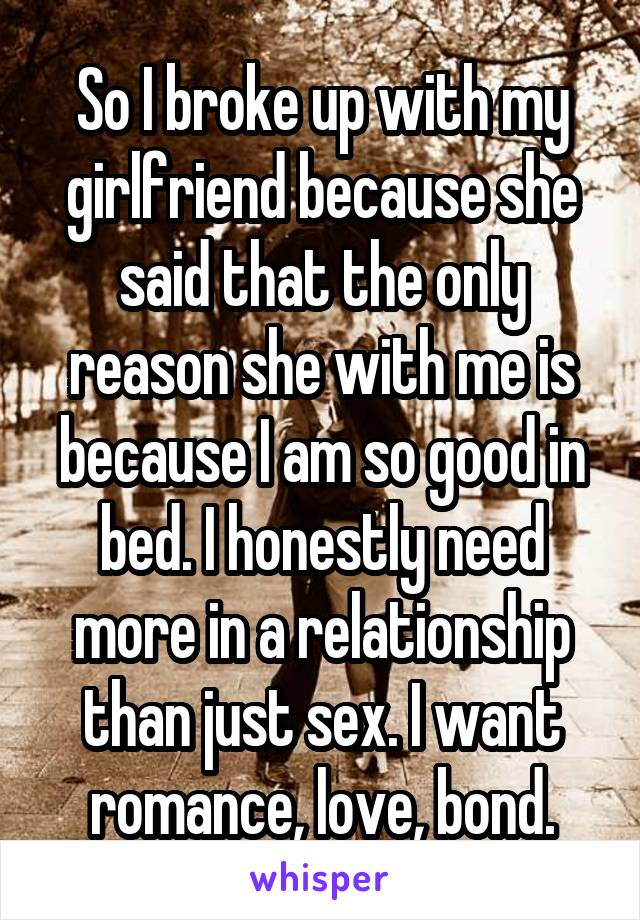 So I broke up with my girlfriend because she said that the only reason she with me is because I am so good in bed. I honestly need more in a relationship than just sex. I want romance, love, bond.