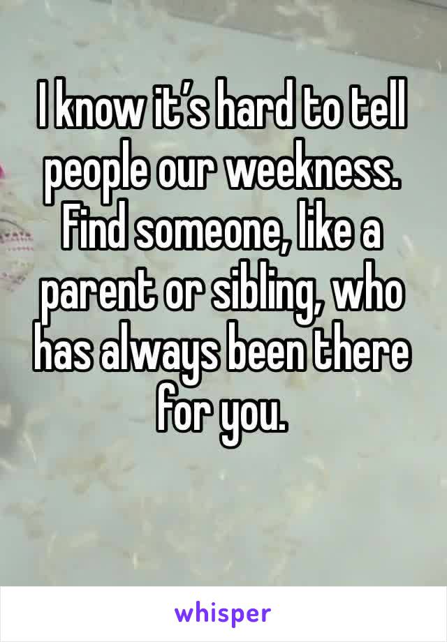 I know it’s hard to tell people our weekness. Find someone, like a parent or sibling, who has always been there for you.