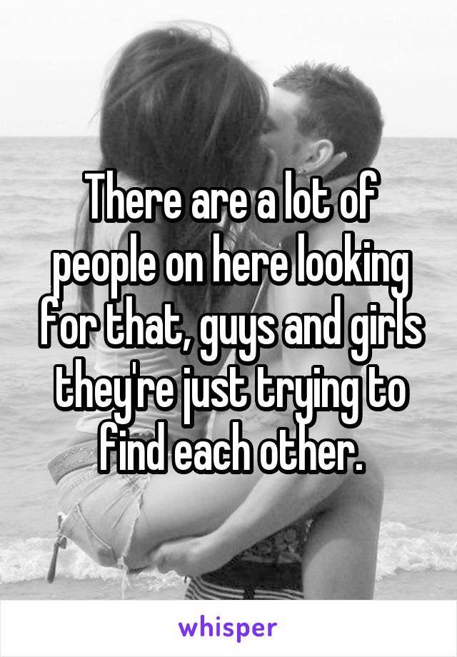 There are a lot of people on here looking for that, guys and girls they're just trying to find each other.