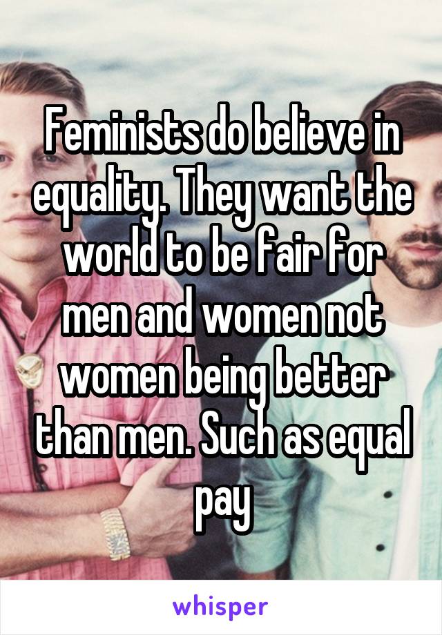 Feminists do believe in equality. They want the world to be fair for men and women not women being better than men. Such as equal pay