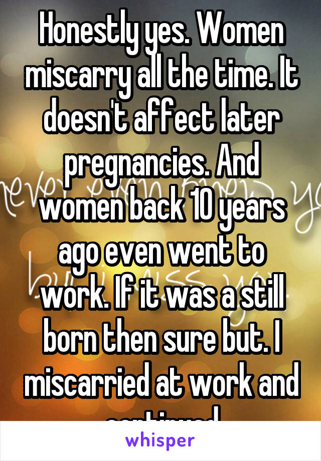 Honestly yes. Women miscarry all the time. It doesn't affect later pregnancies. And women back 10 years ago even went to work. If it was a still born then sure but. I miscarried at work and continued