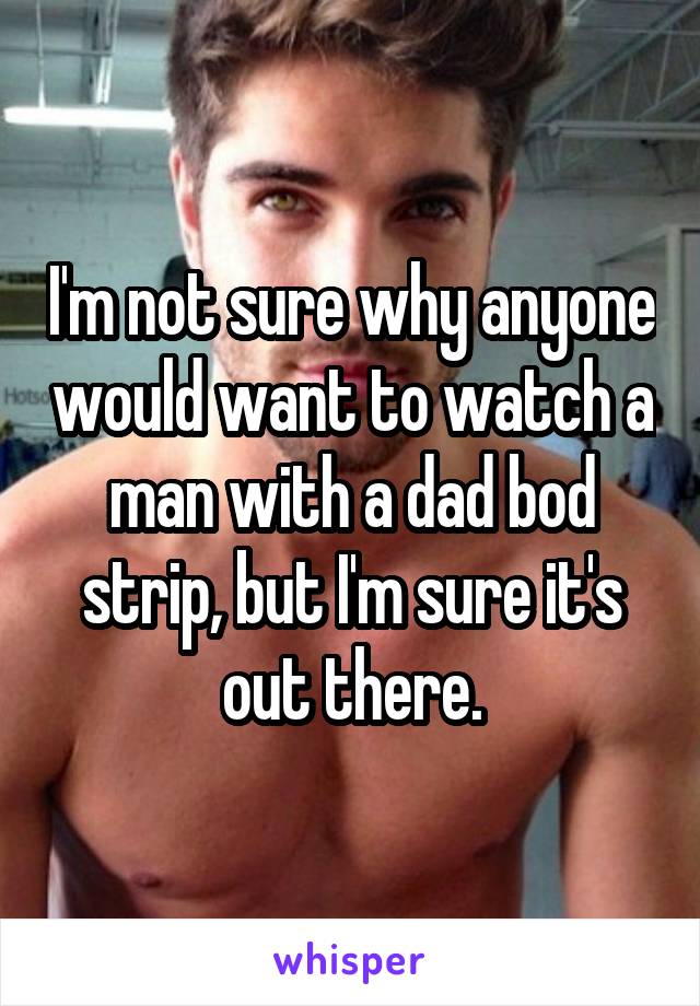 I'm not sure why anyone would want to watch a man with a dad bod strip, but I'm sure it's out there.
