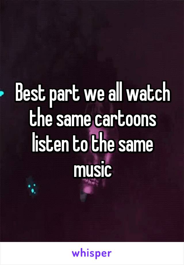 Best part we all watch the same cartoons listen to the same music